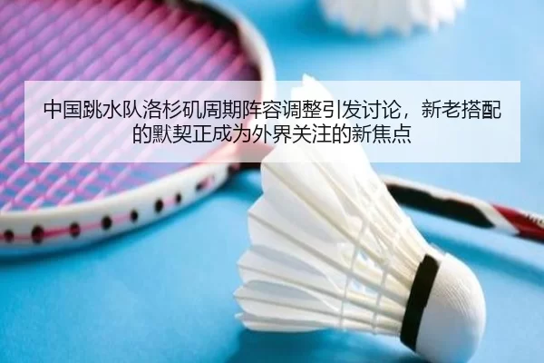 中国跳水队洛杉矶周期阵容调整引发讨论，新老搭配的默契正成为外界关注的新焦点